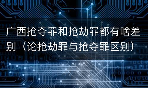 广西抢夺罪和抢劫罪都有啥差别（论抢劫罪与抢夺罪区别）