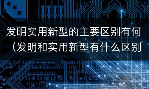 发明实用新型的主要区别有何（发明和实用新型有什么区别）