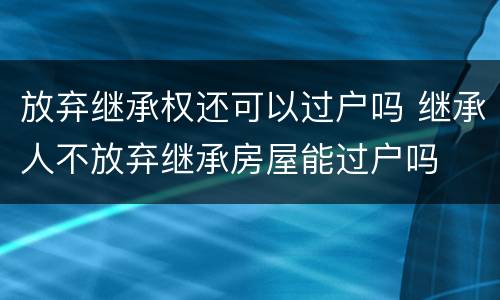 放弃继承权还可以过户吗 继承人不放弃继承房屋能过户吗