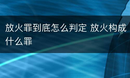 放火罪到底怎么判定 放火构成什么罪