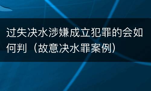 过失决水涉嫌成立犯罪的会如何判（故意决水罪案例）
