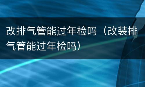 改排气管能过年检吗（改装排气管能过年检吗）