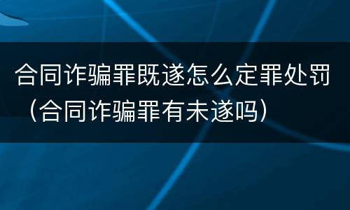 合同诈骗罪既遂怎么定罪处罚（合同诈骗罪有未遂吗）