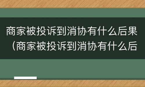 商家被投诉到消协有什么后果（商家被投诉到消协有什么后果嘛）