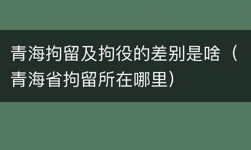 青海拘留及拘役的差别是啥（青海省拘留所在哪里）