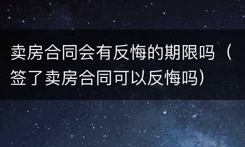 卖房合同会有反悔的期限吗（签了卖房合同可以反悔吗）