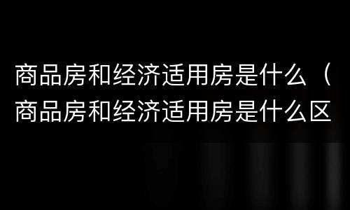 商品房和经济适用房是什么（商品房和经济适用房是什么区别）