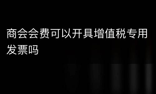 商会会费可以开具增值税专用发票吗