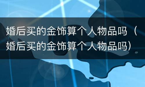 婚后买的金饰算个人物品吗（婚后买的金饰算个人物品吗）