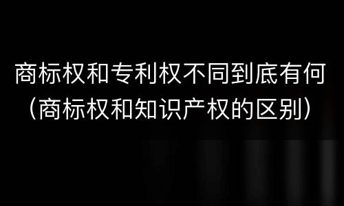 商标权和专利权不同到底有何（商标权和知识产权的区别）