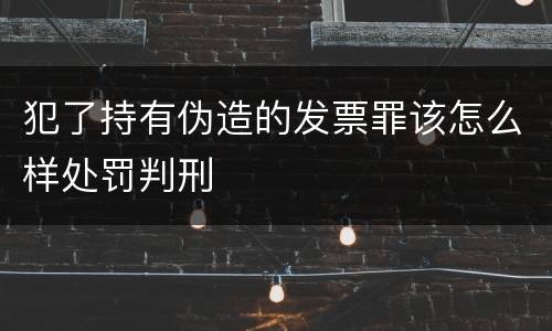 犯了持有伪造的发票罪该怎么样处罚判刑