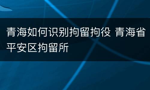 青海如何识别拘留拘役 青海省平安区拘留所