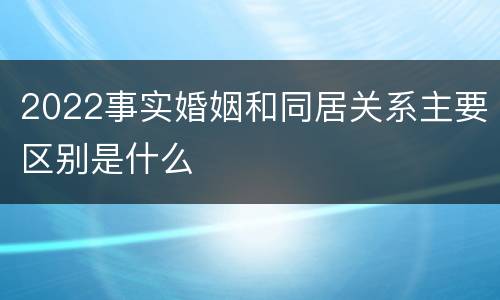 2022事实婚姻和同居关系主要区别是什么
