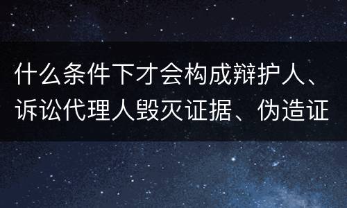 什么条件下才会构成辩护人、诉讼代理人毁灭证据、伪造证据、妨害作证罪