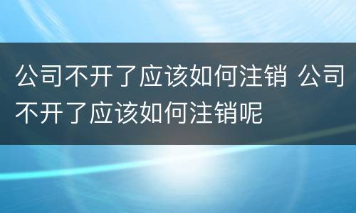 公司不开了应该如何注销 公司不开了应该如何注销呢