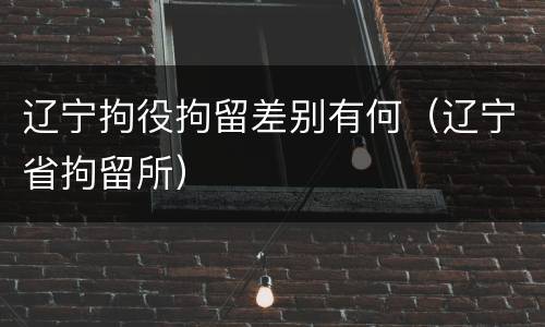 辽宁拘役拘留差别有何（辽宁省拘留所）