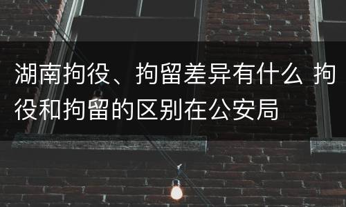 湖南拘役、拘留差异有什么 拘役和拘留的区别在公安局