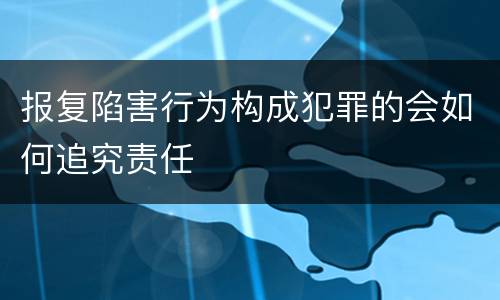 报复陷害行为构成犯罪的会如何追究责任