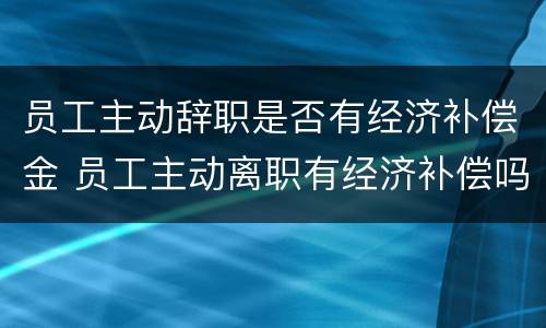 员工主动辞职是否有经济补偿金 员工主动离职有经济补偿吗