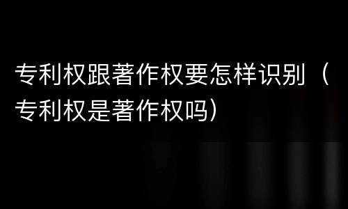 专利权跟著作权要怎样识别（专利权是著作权吗）