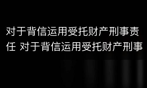 对于背信运用受托财产刑事责任 对于背信运用受托财产刑事责任的规定