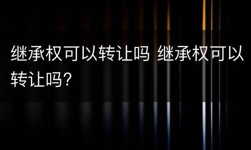 继承权可以转让吗 继承权可以转让吗?