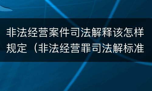 非法经营案件司法解释该怎样规定（非法经营罪司法解标准）