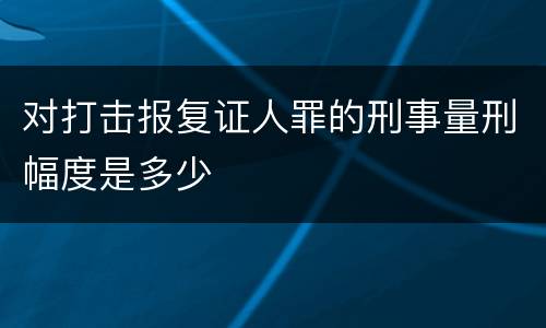 对打击报复证人罪的刑事量刑幅度是多少