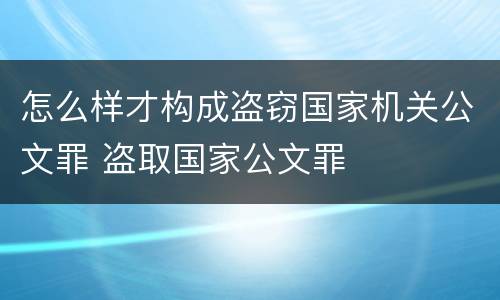 怎么样才构成盗窃国家机关公文罪 盗取国家公文罪