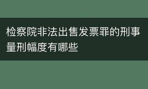 检察院非法出售发票罪的刑事量刑幅度有哪些