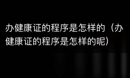 办健康证的程序是怎样的（办健康证的程序是怎样的呢）
