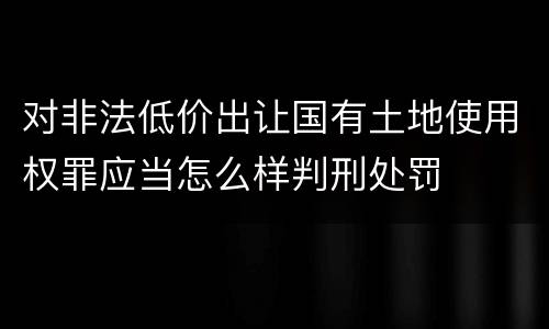 对非法低价出让国有土地使用权罪应当怎么样判刑处罚