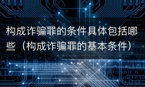 构成诈骗罪的条件具体包括哪些（构成诈骗罪的基本条件）
