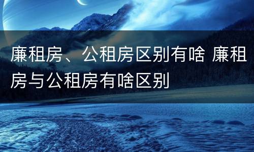 廉租房、公租房区别有啥 廉租房与公租房有啥区别
