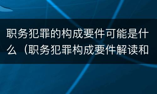 职务犯罪的构成要件可能是什么（职务犯罪构成要件解读和案例）