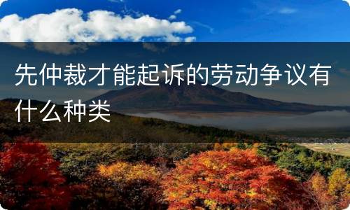 先仲裁才能起诉的劳动争议有什么种类