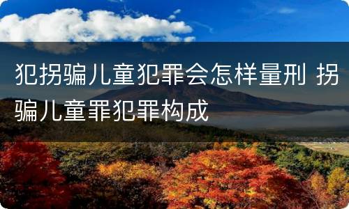 犯拐骗儿童犯罪会怎样量刑 拐骗儿童罪犯罪构成