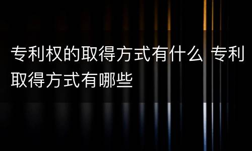 专利权的取得方式有什么 专利取得方式有哪些