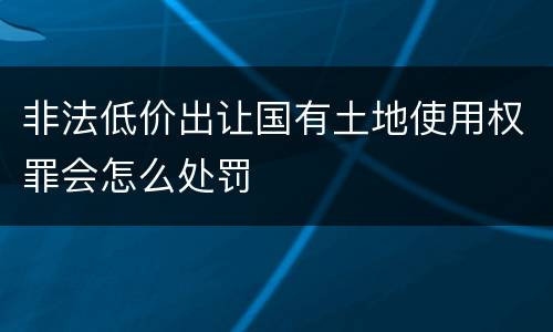 非法低价出让国有土地使用权罪会怎么处罚