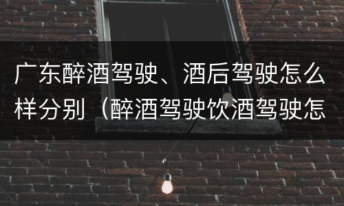 广东醉酒驾驶、酒后驾驶怎么样分别（醉酒驾驶饮酒驾驶怎么区别）