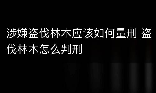 涉嫌盗伐林木应该如何量刑 盗伐林木怎么判刑