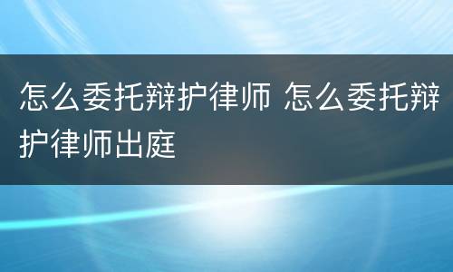 怎么委托辩护律师 怎么委托辩护律师出庭