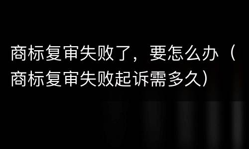 商标复审失败了，要怎么办（商标复审失败起诉需多久）
