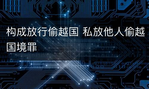 构成放行偷越国 私放他人偷越国境罪