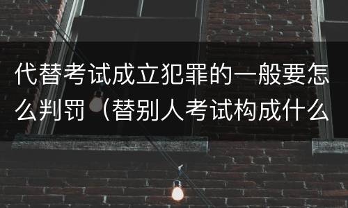代替考试成立犯罪的一般要怎么判罚（替别人考试构成什么犯罪）