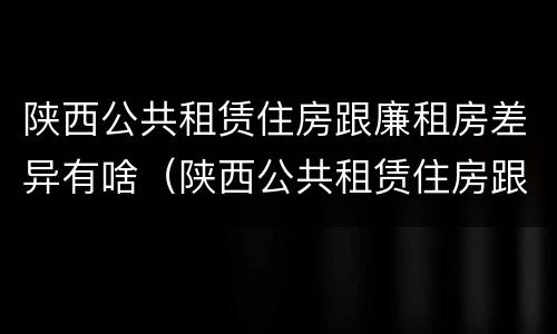 陕西公共租赁住房跟廉租房差异有啥（陕西公共租赁住房跟廉租房差异有啥区别）