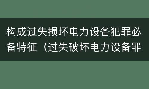 构成过失损坏电力设备犯罪必备特征（过失破坏电力设备罪案例）