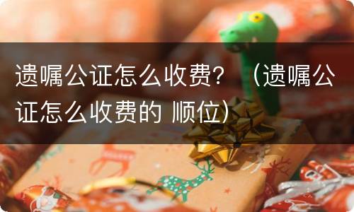 遗嘱公证怎么收费？（遗嘱公证怎么收费的 顺位）