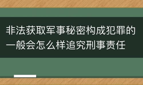 非法获取军事秘密构成犯罪的一般会怎么样追究刑事责任