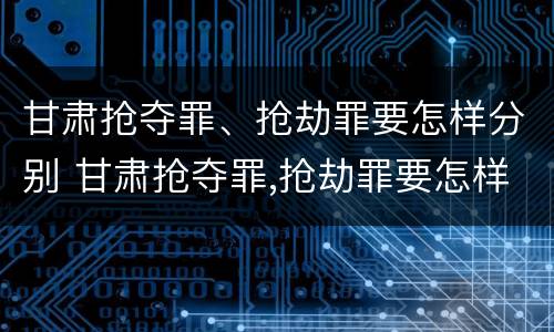 甘肃抢夺罪、抢劫罪要怎样分别 甘肃抢夺罪,抢劫罪要怎样分别认定